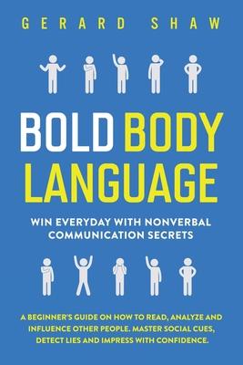 Bold Body Language: Win Everyday with Nonverbal Communication Secrets. A Beginner’’s Guide on How to Read, Analyze and Influence Other Peop