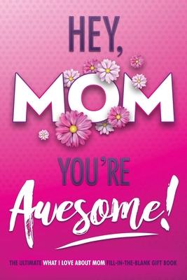 Hey, Mom You’’re Awesome! the Ultimate What I Love about Mom Fill-In-the-Blank Gift Book: (Things I Love about You Book for Mom - Prompted Fill in Blan