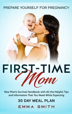 First-Time Mom: Prepare Yourself for Pregnancy: New Mom’’s Survival Handbook with All the Helpful Tips and Information That You Need Wh