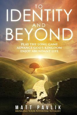 To Identity and Beyond: Play the Long Game, Advance God’’s Kingdom, Enjoy Abundant Life