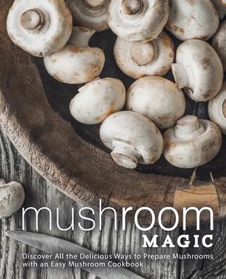 Mushroom Magic: Discover All the Delicious Ways to Prepare Mushrooms with an Easy Mushroom Cookbook