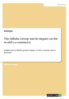 The Alibaba Group and its impact on the world’’s e-commerce: Insights about Alibaba group’’s impact on the economy and its potential