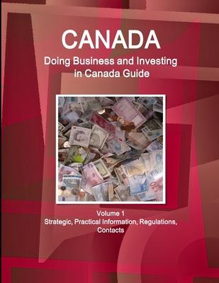 Canada: Doing Business and Investing in Canada Guide Volume 1 Strategic, Practical Information, Regulations, Contacts