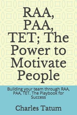RAA, PAA, TET; The Power to Motivate People: Building your team through RAA, PAA, TET. The Playbook for Success