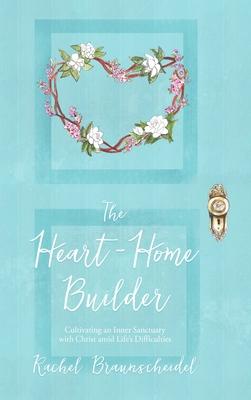 The Heart-Home Builder: Cultivating an Inner Sanctuary with Christ amid Life’’s Difficulties