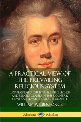 A Practical View of the Prevailing Religious System: ?of Professed Christians in the Higher and Middle Classes in this Country, Contrasted with Real C