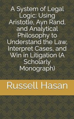 A System of Legal Logic: Using Aristotle, Ayn Rand, and Analytical Philosophy to Understand the Law, Interpret Cases, and Win in Litigation (A