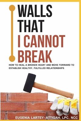 Walls that I can not break: How to heal a broken heart and move forward to establish healthy, fulfilled relationships