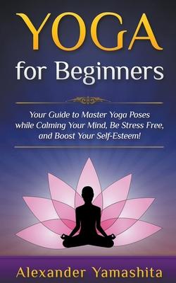 Yoga: for Beginners: Your Guide to Master Yoga Poses While Calming your Mind, Be Stress Free, and Boost your Self-esteem!