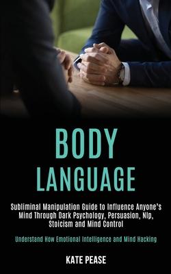 Body Language: Subliminal Manipulation Guide to Influence Anyone’’s Mind Through Dark Psychology, Persuasion, Nlp, Stoicism and Mind C