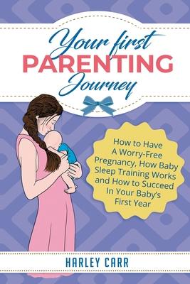 Your First Parenting Journey: How to Have A Worry-Free Pregnancy, How Baby Sleep Training Works and How to Succeed In Your Baby’’s First Year