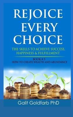 Rejoice Every Choice - Skills To Achieve Success, Happiness and Fulfillment: Book # 5: How To Create Wealth and Abundance