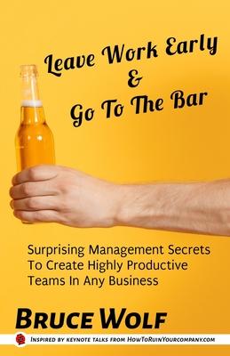 Leave Work Early And Go To The Bar: Surprising Management Secrets To Create Highly Productive Teams In Any Business