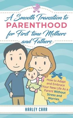 Smooth Transition to Parenthood for First Time Mothers and Fathers: How to Adapt and Embrace your New Life as a Parent without Stress and Worries