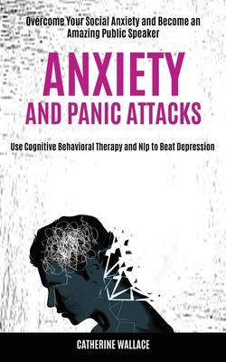Anxiety and Panic Attacks: Overcome Your Social Anxiety and Become an Amazing Public Speaker (Use Cognitive Behavioral Therapy and Nlp to Beat De