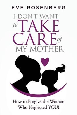 I don’’t want to take care of my mother: How to Forgive the Woman Who Neglected YOU!
