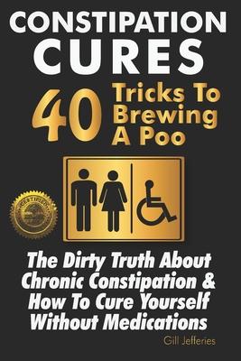 Constipation Cures 40 Tricks To Brewing A Poo: The Dirty Truth About Chronic Constipation & How To Cure Yourself Without Medications