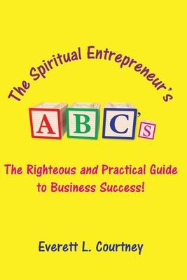 The Spiritual Entrepreneur’’s ABC’’s: The Righteous and Practical Guide to Business Success!