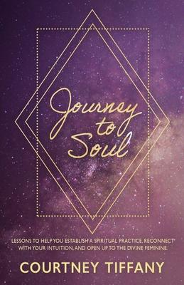 Journey to Soul: Lessons to help you establish a spiritual practice, reconnect with your intuition, and open up to the Divine Feminine