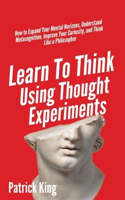 Learn To Think Using Thought Experiments: How to Expand Your Mental Horizons, Understand Metacognition, Improve Your Curiosity, and Think Like a Philo