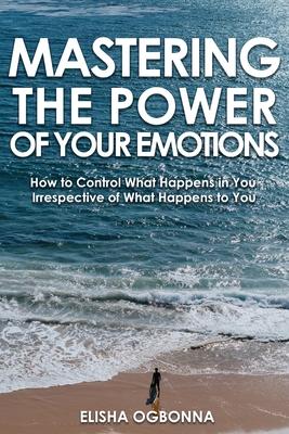 Mastering The Power of Your Emotions: How to Control What Happens In You Irrespective of What Happens To You