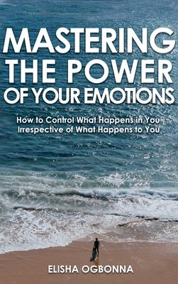 Mastering The Power of Your Emotions: How to Control What Happens In You Irrespective of What Happens To You