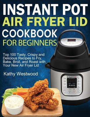 Instant Pot Air Fryer Lid Cookbook for Beginners: Top 100 Tasty, Crispy and Delicious Recipes to Fry, Bake, Broil, and Roast with Your New Air Fryer L