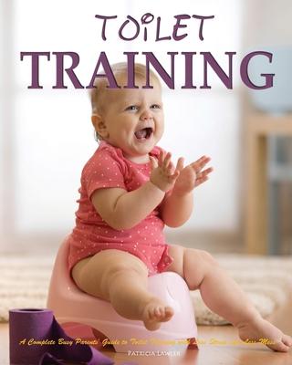 Toilet Training: A Complete Busy Parents’’ Guide to Toilet Training with Less Stress and Less Mess