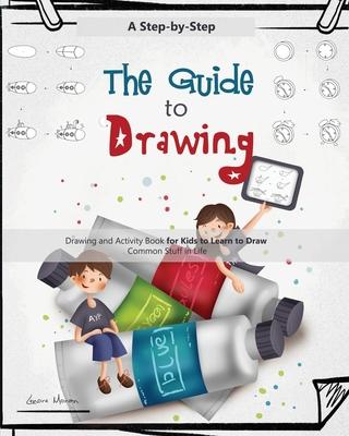 The Guide to Drawing: A Step-by-Step Drawing and Activity Book for Kids to Learn to Draw Common Stuff in Life