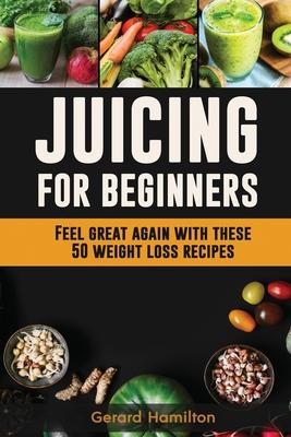 Juicing For Beginners: Feel Great Again With These 50 Weight Loss Juice Recipes!