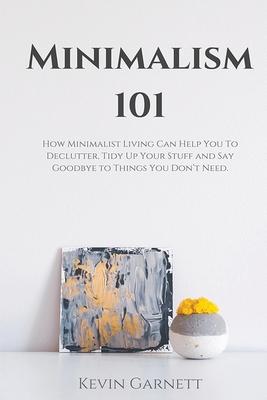 Minimalism 101: How Minimalist Living Can Help You To Declutter, Tidy Up Your Stuff and Say Goodbye to Things You Don’’t Need