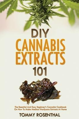 DIY Cannabis Extracts 101: The Essential And Easy Beginner’’s Cannabis Cookbook On How To Make Medical Marijuana Extracts At Home