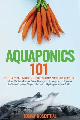 Aquaponics 101: The Easy Beginner’’s Guide to Aquaponic Gardening: How To Build Your Own Backyard Aquaponics System and Grow Organic Ve
