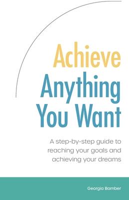 Achieve Anything You Want: A step by step guide to reaching your goals and achieving your dreams