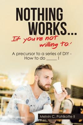 Nothing Works ... If You’’re Not Willing To!: A Precursor to a Series of Diy - How to Do  ___  !