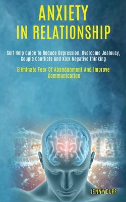 Anxiety in Relationship: Self Help Guide to Reduce Depression, Overcome Jealousy, Couple Conflicts and Kick Negative Thinking (Eliminate Fear o