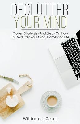 Declutter Your Mind: Proven Strategies And Steps On How To Declutter Your Mind, Home And Life