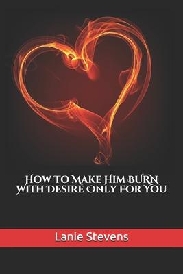 How To Make Him BURN With Desire Only For You
