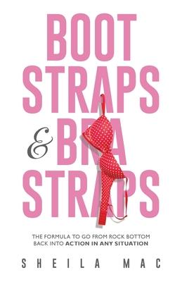 Boot Straps & Bra Straps: The Formula to Go from Rock Bottom Back into Action in Any Situation