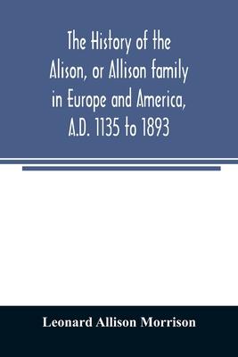 The history of the Alison, or Allison family in Europe and America, A.D. 1135 to 1893; giving an account of the family in Scotland, England, Ireland,