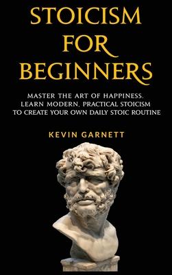 Stoicism For Beginners: Master the Art of Happiness. Learn Modern, Practical Stoicism to Create Your Own Daily Stoic Routine