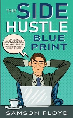 The Side Hustle Blueprint: Discover How To Work From Home and Learn to Earn an Income of Up To Six Figures a Year Online