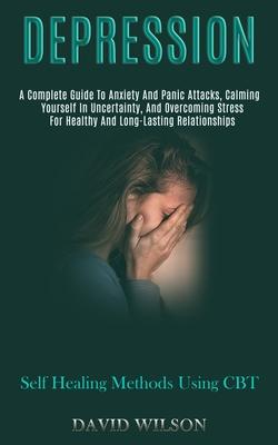 Depression: A Complete Guide to Anxiety and Panic Attacks, Calming Yourself in Uncertainty, and Overcoming Stress for Healthy and