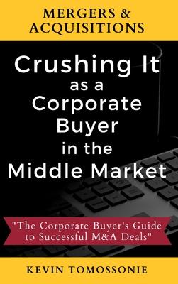 Mergers & Acquisitions: Crushing It as a Corporate Buyer in the Middle Market: The Corporate Buyer’’s Guide to Successful M&A Deals