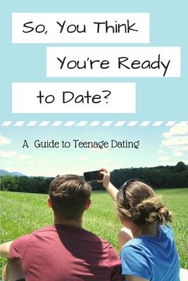 So, You Think You’’re Ready to Date?: A Guide to Teenage Dating