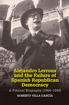 Alejandro Lerroux and the Failure of Spanish Republican Democracy: A Political Biography (1864-1949)