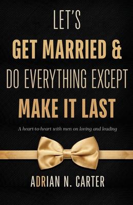 Let’’s Get Married & Do Everything Except Make It Last: A Heart-to-Heart with Men on Loving and Leading