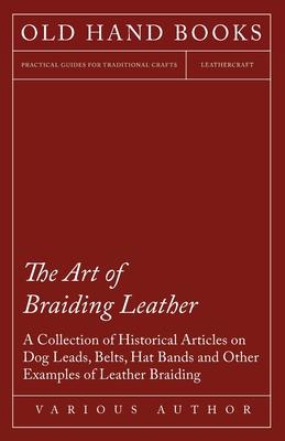 The Art of Braiding Leather - A Collection of Historical Articles on Dog Leads, Belts, Hat Bands and Other Examples of Leather Braiding