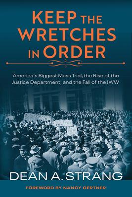 Keep the Wretches in Order: America’’s Biggest Mass Trial, the Rise of the Justice Department, and the Fall of the Iww