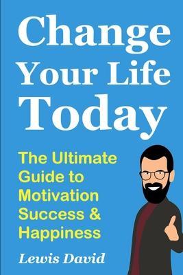 Change Your Life Today: The Ultimate Guide to Motivation, Success and Happiness
